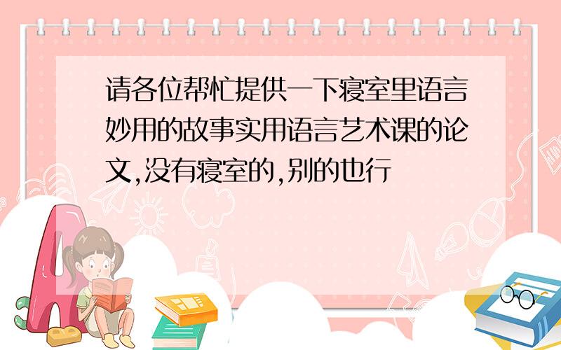 请各位帮忙提供一下寝室里语言妙用的故事实用语言艺术课的论文,没有寝室的,别的也行