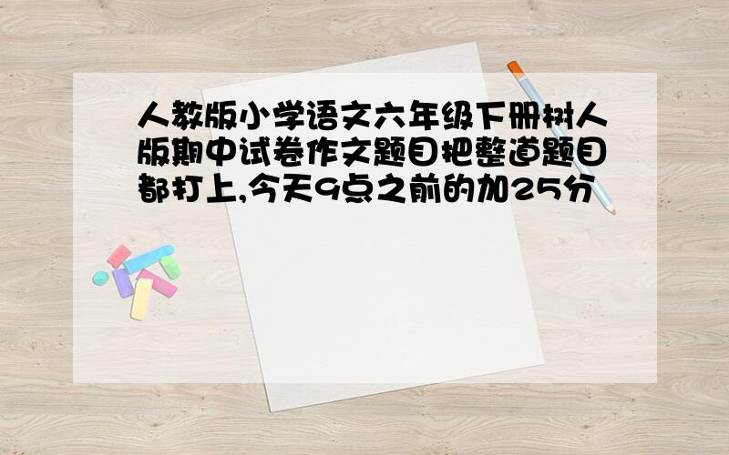 人教版小学语文六年级下册树人版期中试卷作文题目把整道题目都打上,今天9点之前的加25分