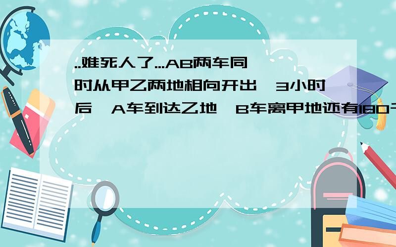 ..难死人了...AB两车同时从甲乙两地相向开出,3小时后,A车到达乙地,B车离甲地还有180千米,如果AB