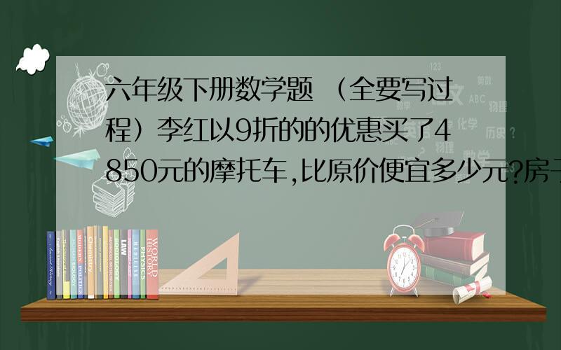 六年级下册数学题 （全要写过程）李红以9折的的优惠买了4850元的摩托车,比原价便宜多少元?房子的总价是45万元,买房还要缴纳实际房价百分之1.5的契税.明明家买这套房子实际花了多少元?一