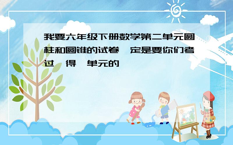 我要六年级下册数学第二单元圆柱和圆锥的试卷一定是要你们考过,得,单元的