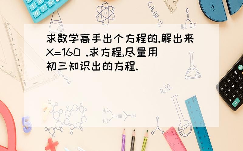 求数学高手出个方程的.解出来X=160 .求方程,尽量用初三知识出的方程.