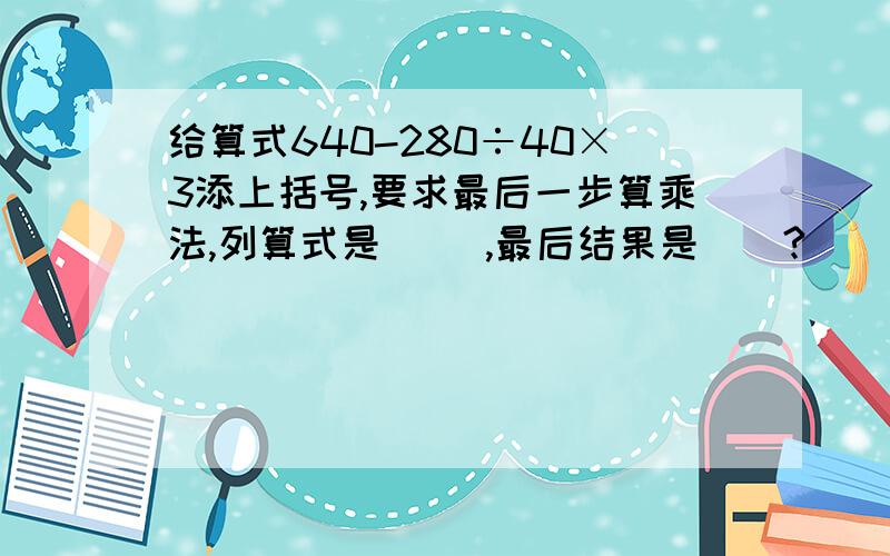 给算式640-280÷40×3添上括号,要求最后一步算乘法,列算式是（ ）,最后结果是（）?