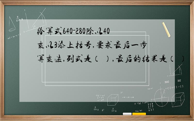 给算式640-280除以40乘以3添上括号,要求最后一步算乘法,列式是（ ）,最后的结果是（ ）