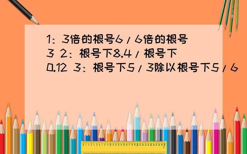 1：3倍的根号6/6倍的根号3 2：根号下8.4/根号下0.12 3：根号下5/3除以根号下5/6