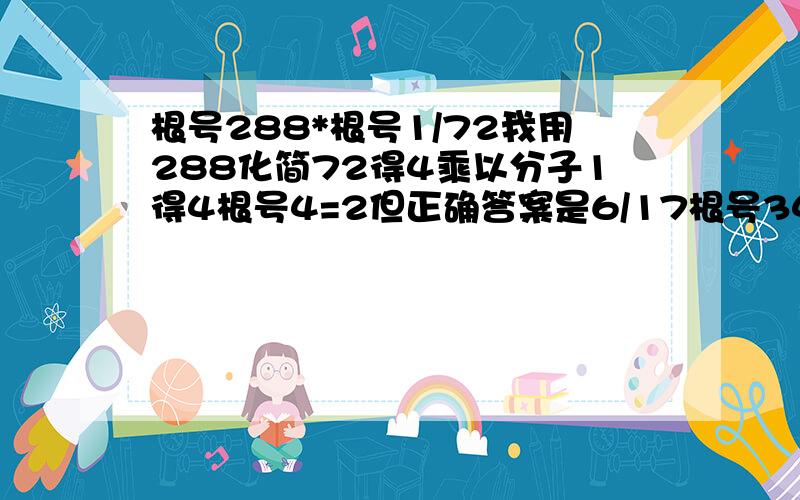 根号288*根号1/72我用288化简72得4乘以分子1得4根号4=2但正确答案是6/17根号34一个矩形长和宽分别是根号10cm和2*根号2cm我算2*根号2cm*根号10cm=2*根号20正确答案是4*根号5