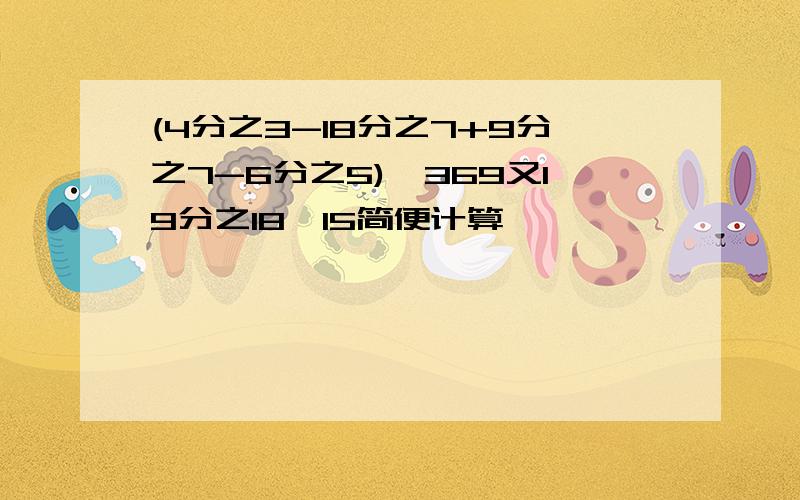 (4分之3-18分之7+9分之7-6分之5)×369又19分之18×15简便计算