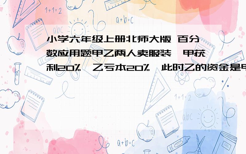 小学六年级上册北师大版 百分数应用题甲乙两人卖服装,甲获利20%,乙亏本20%,此时乙的资金是甲的三分之一,两人原来共有资甲乙两人卖服装,甲获利20%,乙亏本20%,此时乙的资金是甲的三分之一,