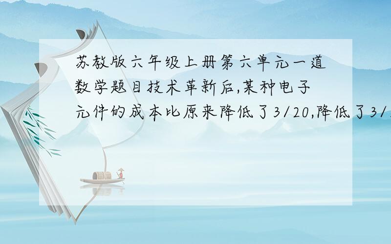 苏教版六年级上册第六单元一道数学题目技术革新后,某种电子元件的成本比原来降低了3/20,降低了3/10元.这种电子元件原来的成本是多少元?现在的成本是多少元?另：这是今天晚上的家庭作业