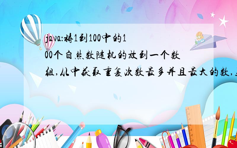 java：将1到100中的100个自然数随机的放到一个数组,从中获取重复次数最多并且最大的数,显示出来