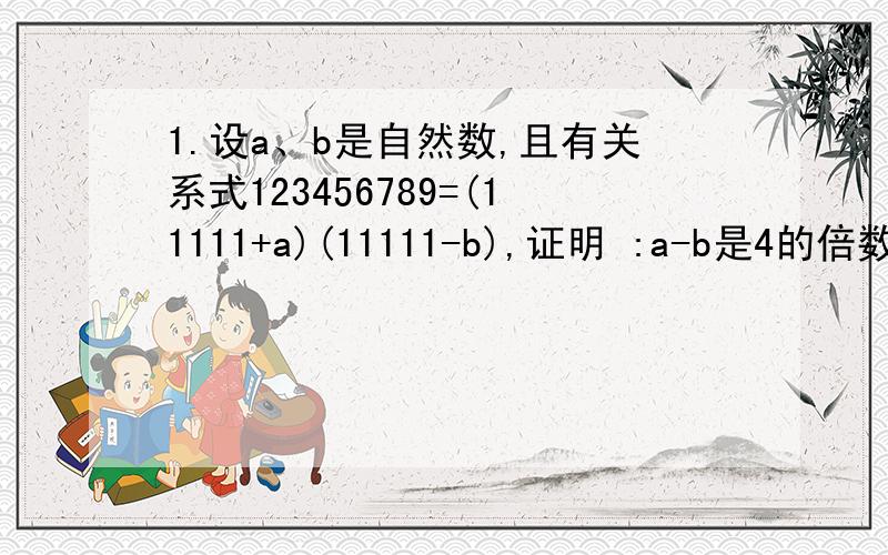 1.设a、b是自然数,且有关系式123456789=(11111+a)(11111-b),证明 :a-b是4的倍数.