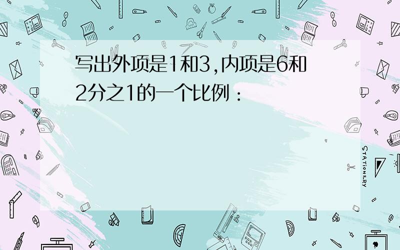 写出外项是1和3,内项是6和2分之1的一个比例：