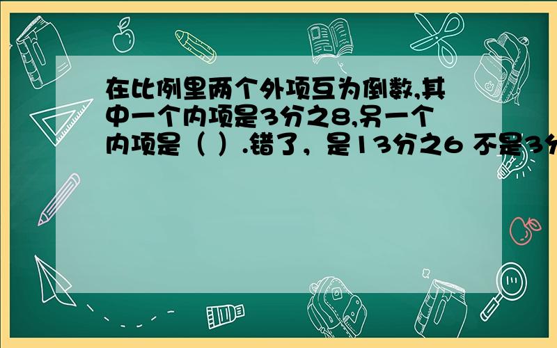 在比例里两个外项互为倒数,其中一个内项是3分之8,另一个内项是（ ）.错了，是13分之6 不是3分之8