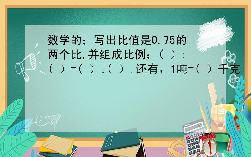 数学的；写出比值是0.75的两个比,并组成比例；( ）:( ）=( ）:( ）.还有，1吨=( ）千克