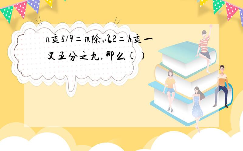 n乘5/9=m除以2=h乘一又五分之九,那么()