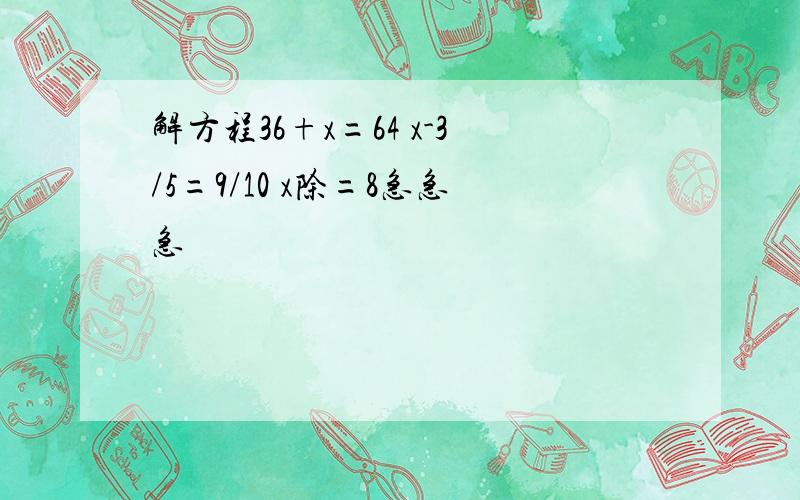 解方程36+x=64 x-3/5=9/10 x除=8急急急