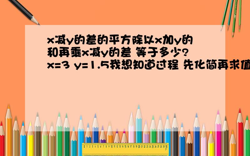 x减y的差的平方除以x加y的和再乘x减y的差 等于多少?x=3 y=1.5我想知道过程 先化简再求值