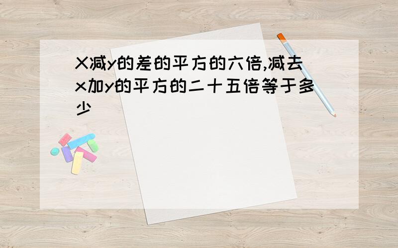 X减y的差的平方的六倍,减去x加y的平方的二十五倍等于多少