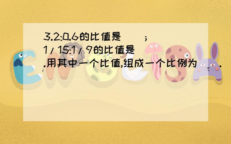 3.2:0.6的比值是（）；1/15:1/9的比值是（）.用其中一个比值,组成一个比例为（）.