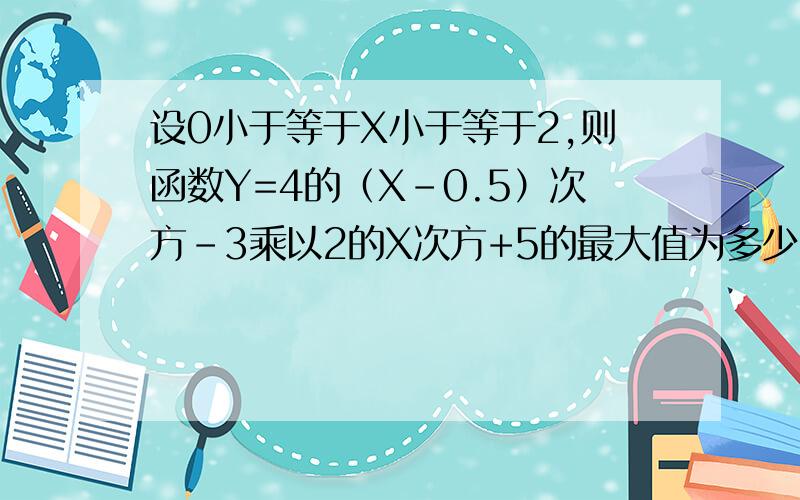 设0小于等于X小于等于2,则函数Y=4的（X-0.5）次方-3乘以2的X次方+5的最大值为多少