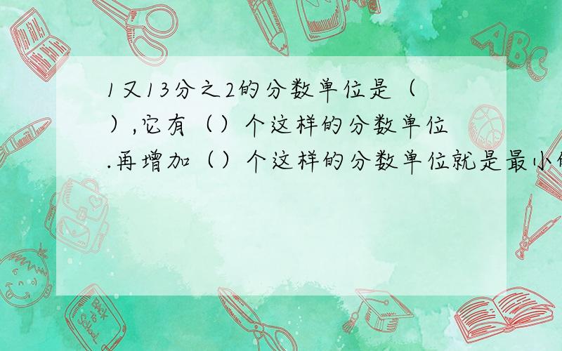 1又13分之2的分数单位是（）,它有（）个这样的分数单位.再增加（）个这样的分数单位就是最小的质数