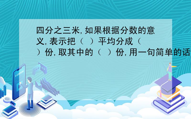 四分之三米,如果根据分数的意义,表示把（ ）平均分成（ ）份,取其中的（ ）份,用一句简单的话说,即表即表示（ ）的（ ）；如果根据分数与除法的关系,可以表示把（ ）平均分成（ ）份,