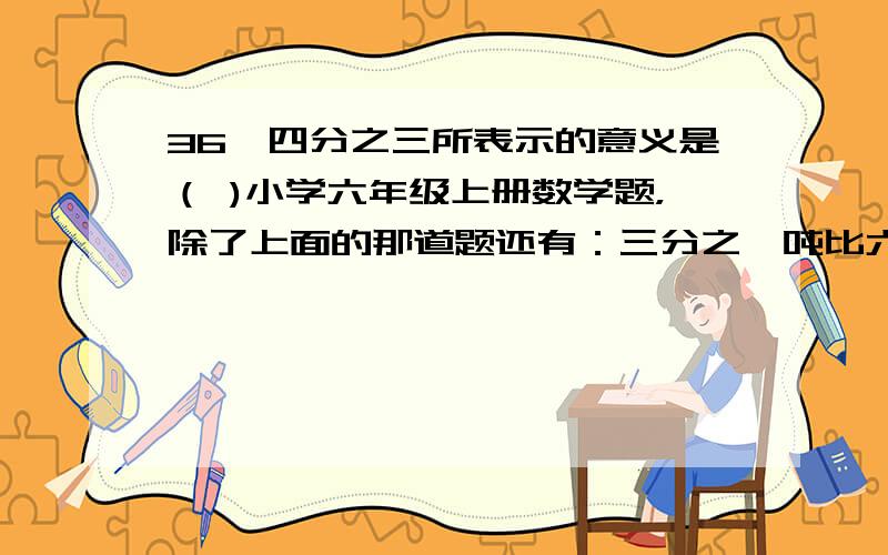 36÷四分之三所表示的意义是（ )小学六年级上册数学题，除了上面的那道题还有：三分之一吨比六十千克化成最简整数比是（   ）             青菜与芹菜的单价比是三比七，而重量之比是五比