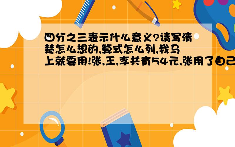 四分之三表示什么意义?请写清楚怎么想的,算式怎么列,我马上就要用!张,王,李共有54元,张用了自己钱数的五分之三,王用了自己钱数的四分之三,李用了自己钱数的三分之二,买了一支相同的笔,