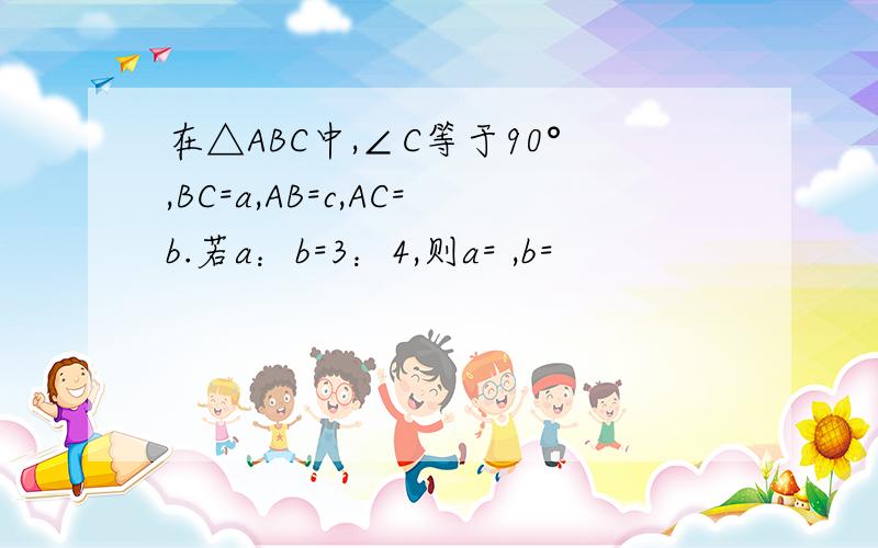 在△ABC中,∠C等于90°,BC=a,AB=c,AC=b.若a：b=3：4,则a= ,b=