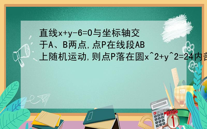 直线x+y-6=0与坐标轴交于A、B两点,点P在线段AB上随机运动,则点P落在圆x^2+y^2=24内部的概率是