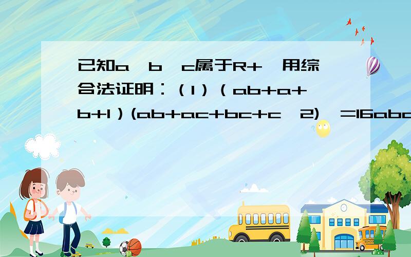 已知a,b,c属于R+,用综合法证明：（1）（ab+a+b+1）(ab+ac+bc+c^2)>=16abc (2) 2(a^3+b^3+c^3)>=a^2(b+c)+b^2(a+c)+c^2(a+b)