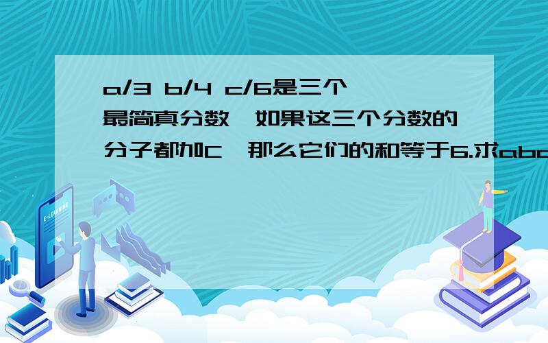 a/3 b/4 c/6是三个最简真分数,如果这三个分数的分子都加C,那么它们的和等于6.求abc的和具体方法,越明白越好