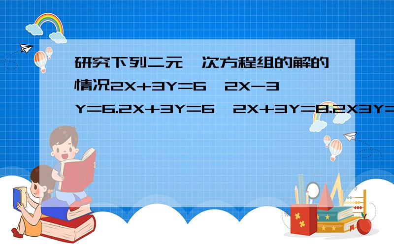 研究下列二元一次方程组的解的情况2X+3Y=6,2X-3Y=6.2X+3Y=6,2X+3Y=8.2X3Y=6,4X+6y=12.可以看出1有解,2研究下列二元一次方程组的解的情况2X+3Y=6,2X-3Y=6.2X+3Y=6,2X+3Y=8.2X3Y=6,4X+6y=12.试从未知数的系数来猜测归