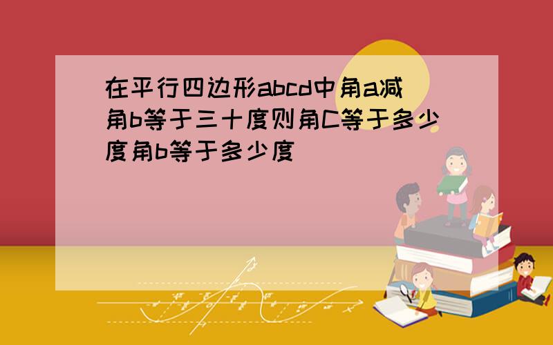 在平行四边形abcd中角a减角b等于三十度则角C等于多少度角b等于多少度