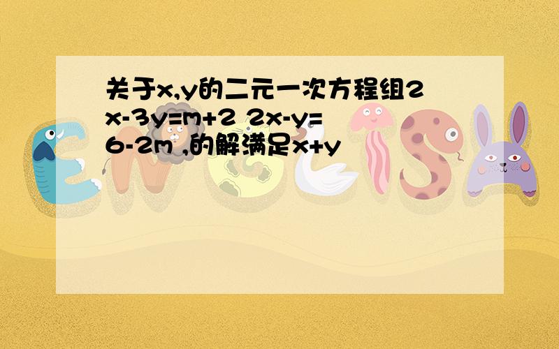 关于x,y的二元一次方程组2x-3y=m+2 2x-y=6-2m ,的解满足x+y