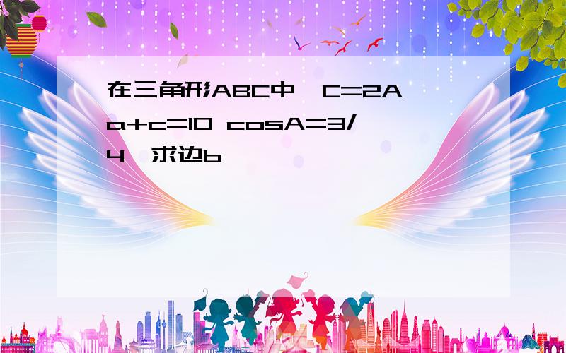 在三角形ABC中　C=2A a+c=10 cosA=3/4　求边b