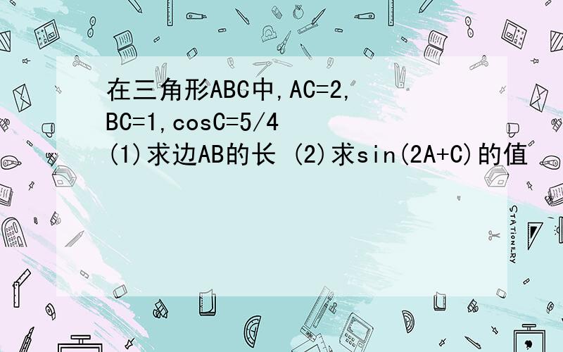 在三角形ABC中,AC=2,BC=1,cosC=5/4 (1)求边AB的长 (2)求sin(2A+C)的值