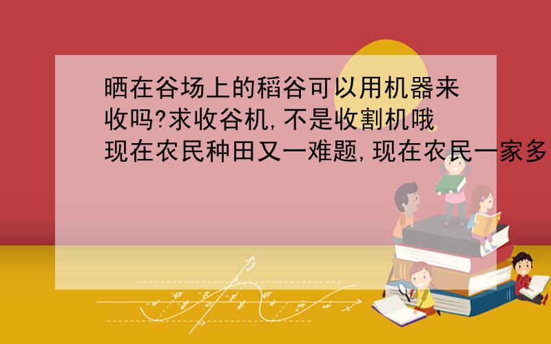 晒在谷场上的稻谷可以用机器来收吗?求收谷机,不是收割机哦现在农民种田又一难题,现在农民一家多的有几十亩田地,收割起来容易了,可收回来的稻谷晒好后收起装入口袋成了大问题, 以前都