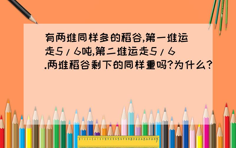 有两堆同样多的稻谷,第一堆运走5/6吨,第二堆运走5/6.两堆稻谷剩下的同样重吗?为什么?