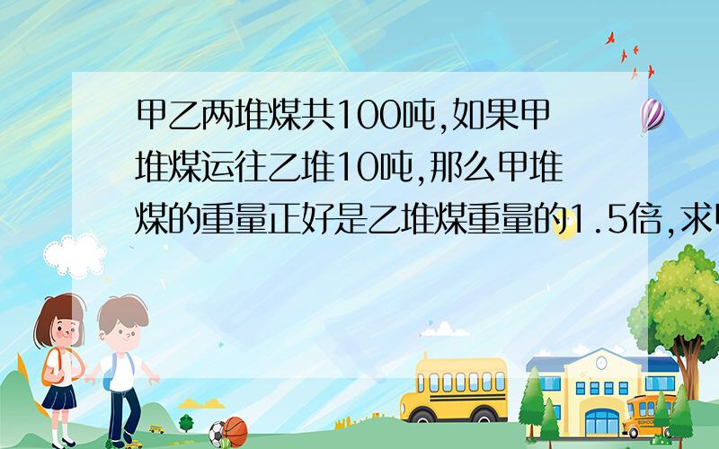 甲乙两堆煤共100吨,如果甲堆煤运往乙堆10吨,那么甲堆煤的重量正好是乙堆煤重量的1.5倍,求甲乙原来几吨不可以用方程式