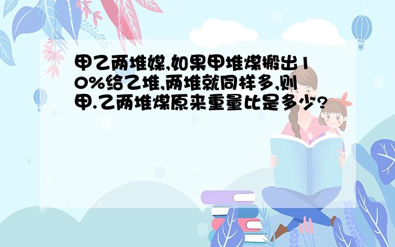 甲乙两堆媒,如果甲堆煤搬出10%给乙堆,两堆就同样多,则甲.乙两堆煤原来重量比是多少?