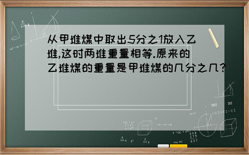 从甲堆煤中取出5分之1放入乙堆,这时两堆重量相等.原来的乙堆煤的重量是甲堆煤的几分之几?