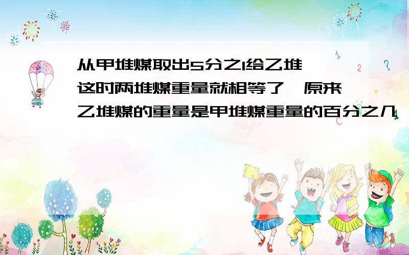 从甲堆煤取出5分之1给乙堆,这时两堆煤重量就相等了,原来乙堆煤的重量是甲堆煤重量的百分之几