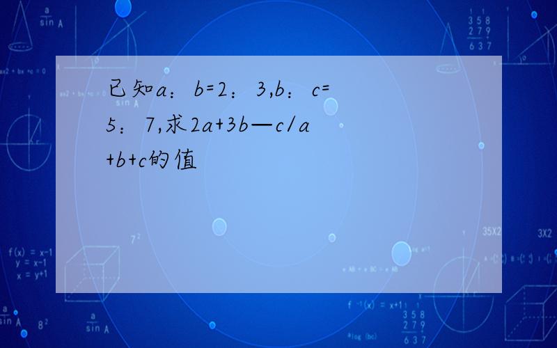 已知a：b=2：3,b：c=5：7,求2a+3b—c/a+b+c的值