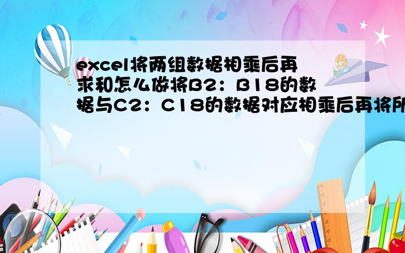 excel将两组数据相乘后再求和怎么做将B2：B18的数据与C2：C18的数据对应相乘后再将所得的数据求和怎么做到,如B2*C2+B3*C3+B4*C4+B5*C5.用数组可以做吗,怎么写公式.