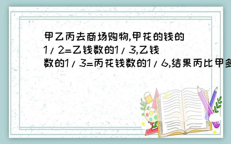 甲乙丙去商场购物,甲花的钱的1/2=乙钱数的1/3,乙钱数的1/3=丙花钱数的1/6,结果丙比甲多花20元,那么乙花多少元