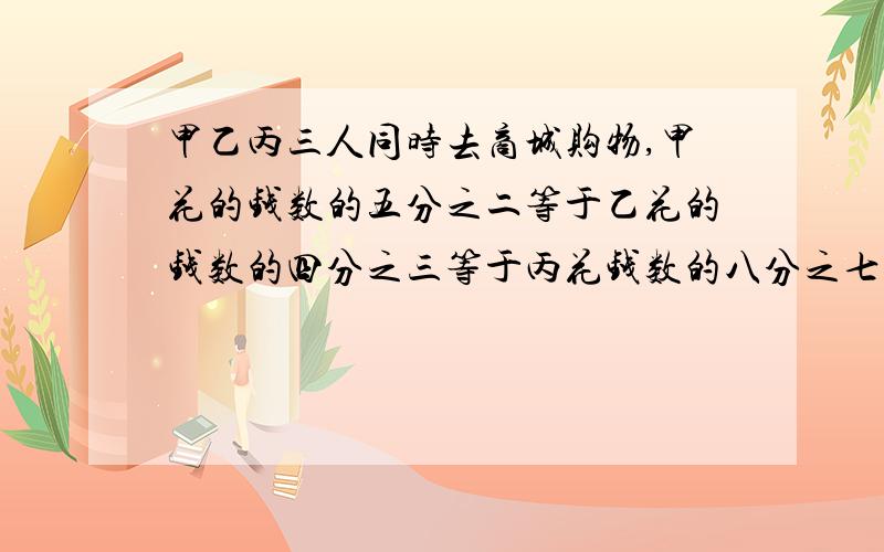 甲乙丙三人同时去商城购物,甲花的钱数的五分之二等于乙花的钱数的四分之三等于丙花钱数的八分之七,结果丙比甲多花10元钱.甲乙丙三人共花了多少钱