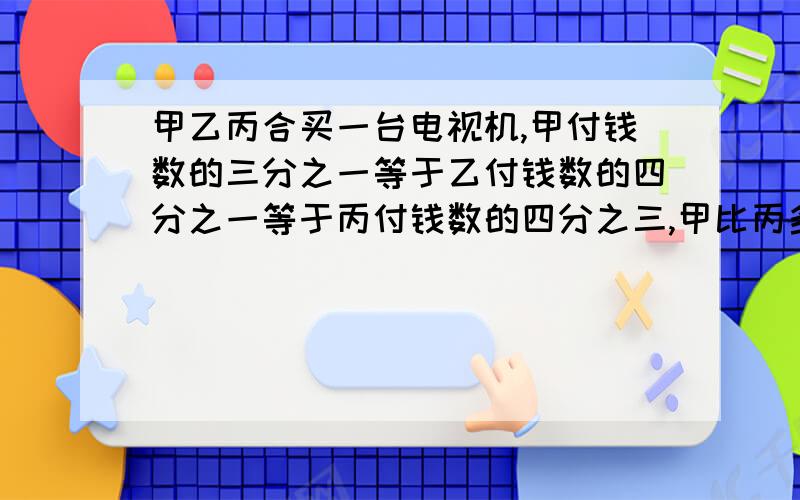 甲乙丙合买一台电视机,甲付钱数的三分之一等于乙付钱数的四分之一等于丙付钱数的四分之三,甲比丙多付了2000元,这台电视机多少元?最好用算术方法,实在不行也可以用方程弄错了弄错了,乙