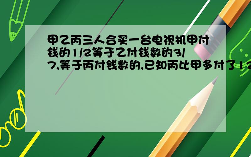 甲乙丙三人合买一台电视机甲付钱的1/2等于乙付钱数的3/7,等于丙付钱数的,已知丙比甲多付了120元.这台电视机多少钱?【能不能用方程解,而且是一个未知数的哪种】