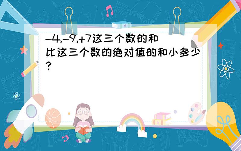 -4,-9,+7这三个数的和比这三个数的绝对值的和小多少?